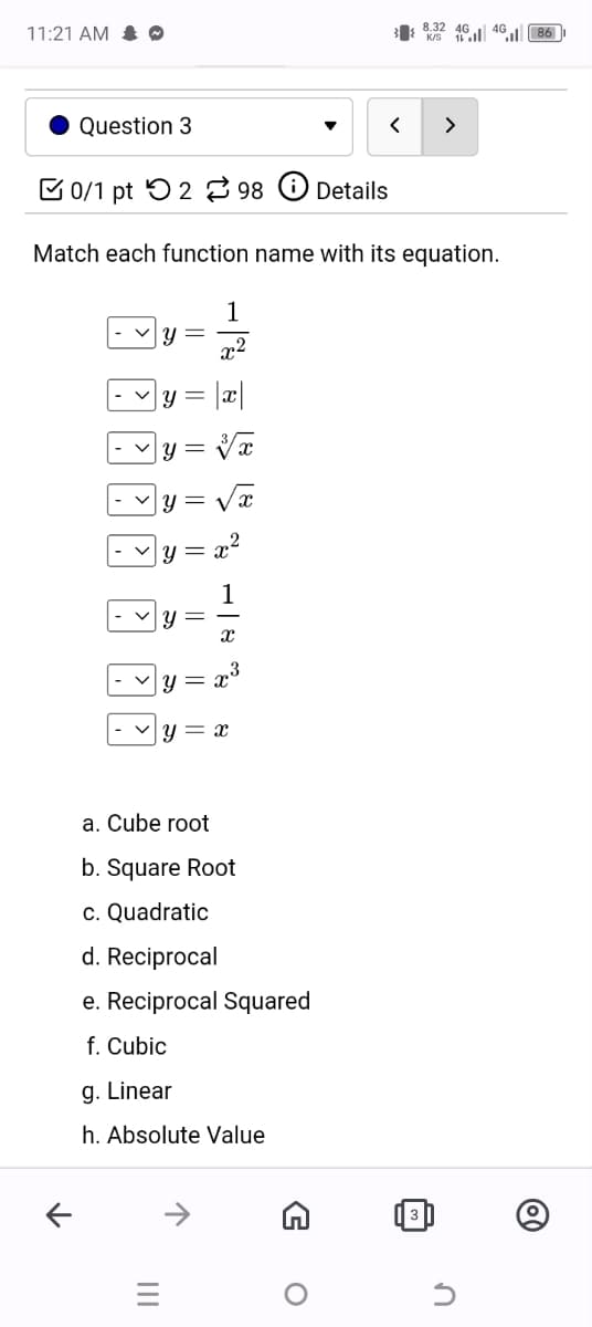 11:21 AM 0
38.32 404086
Question 3
0/1 pt 2 98
Details
>
Match each function name with its equation.
1
= སྐུ
y =
x2
y
|y =
y =
y =
√x
82
1
సా
8
У
II
y = x
a. Cube root
b. Square Root
c. Quadratic
d. Reciprocal
e. Reciprocal Squared
f. Cubic
g. Linear
h. Absolute Value
↑
↑
=
O
@
ก