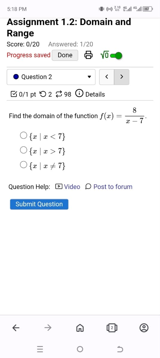 5:18 PM
((•) 2.70 461 467
Assignment 1.2: Domain and
Range
Score: 0/20
Answered: 1/20
Progress saved Done
8 √
8
x - 7
Question 2
0/1 pt 2 98
Details
Find the domain of the function f(x)
{x | x < 7}
{x | x > 7}
{x | x
7}
Question Help: ☐ Video Post to forum
Submit Question
←
↑
=
G
о
✓
n
@