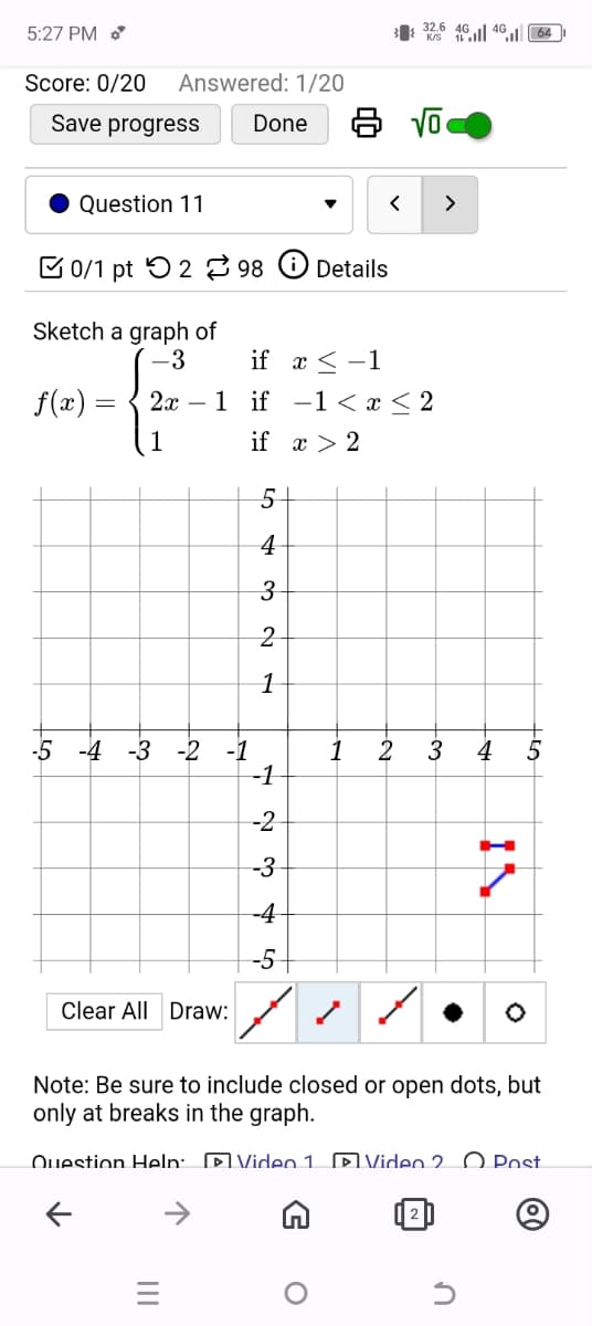 5:27 PM
32.6 404064
Answered: 1/20
Done
8 √
Score: 0/20
Save progress
Question 11
0/1 pt 2 98
Details
<
>
Sketch a graph of
f(x)
=
-3
if x-1
2x 1 if-1 < x < 2
1
if x 2
5
4
3
2
-5 -4 -3-2-1
1
Clear All Draw:
1
-1
-3
လ ရာ
-2
-4
-5
-
2
-~
3 4 5
IN
Note: Be sure to include closed or open dots, but
only at breaks in the graph.
Question Help: Video 1
Video 2
Post
↑
=
@