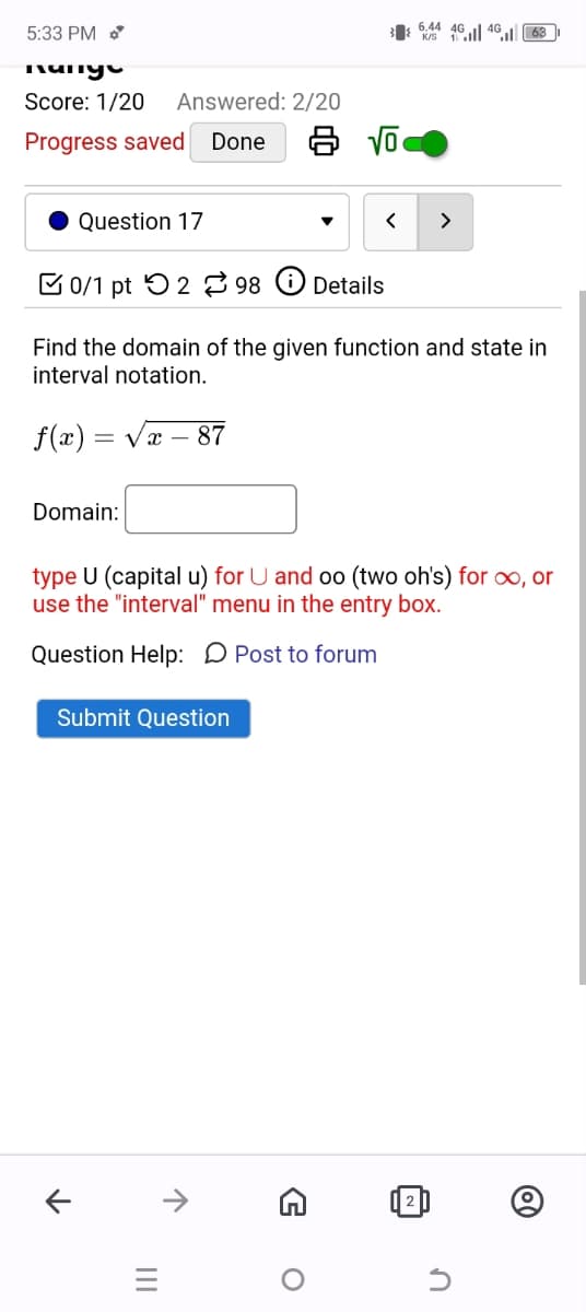 3/44063
ཟ་ས་་སྐྱ་
Score: 1/20
Answered: 2/20
Progress saved
Done
8 √
5:33 PM
Question 17
▾
<
>
0/1 pt 2 98
Details
Find the domain of the given function and state in
interval notation.
f(x)=√√x 87
Domain:
type U (capital u) for U and oo (two oh's) for ∞, or
use the "interval" menu in the entry box.
Question Help: Post to forum
Submit Question
←
↑
=
G
о
✓
n
@