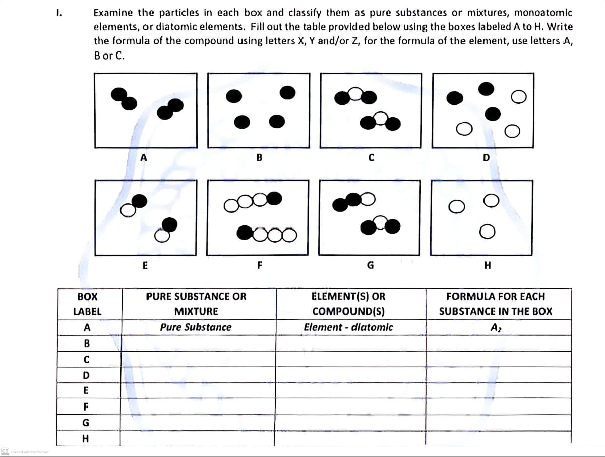 CS Scanned with CamScanner
I.
Examine the particles in each box and classify them as pure substances or mixtures, monoatomic
elements, or diatomic elements. Fill out the table provided below using the boxes labeled A to H. Write
the formula of the compound using letters X, Y and/or Z, for the formula of the element, use letters A,
B or C.
A
B
C
E
BOX
LABEL
A
PURE SUBSTANCE OR
MIXTURE
Pure Substance
B
C
D
E
F
G
Н
F
G
H
ELEMENT(S) OR
COMPOUND(S)
FORMULA FOR EACH
SUBSTANCE IN THE BOX
Element - diatomic
Az