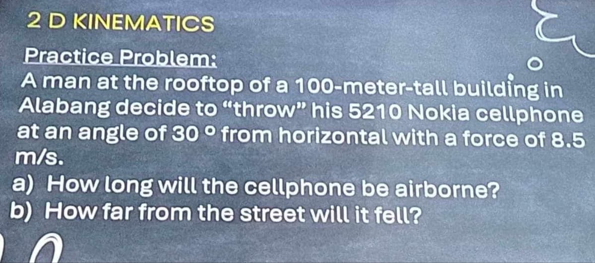 2 D KINEMATICS
Practice Problem:
A man at the rooftop of a 100-meter-tall building in
Alabang decide to "throw" his 5210 Nokia cellphone
at an angle of 30° from horizontal with a force of 8.5
m/s.
a) How long will the cellphone be airborne?
b) How far from the street will it fell?