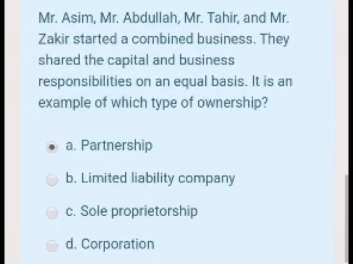 Mr. Asim, Mr. Abdullah, Mr. Tahir, and Mr.
Zakir started a combined business. They
shared the capital and business
responsibilities on an equal basis. It is an
example of which type of ownership?
• a. Partnership
b. Limited liability company
c. Sole proprietorship
d. Corporation
