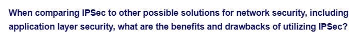 When comparing IPSec to other possible solutions for network security, including
application layer security, what are the benefits and drawbacks of utilizing IPSec?