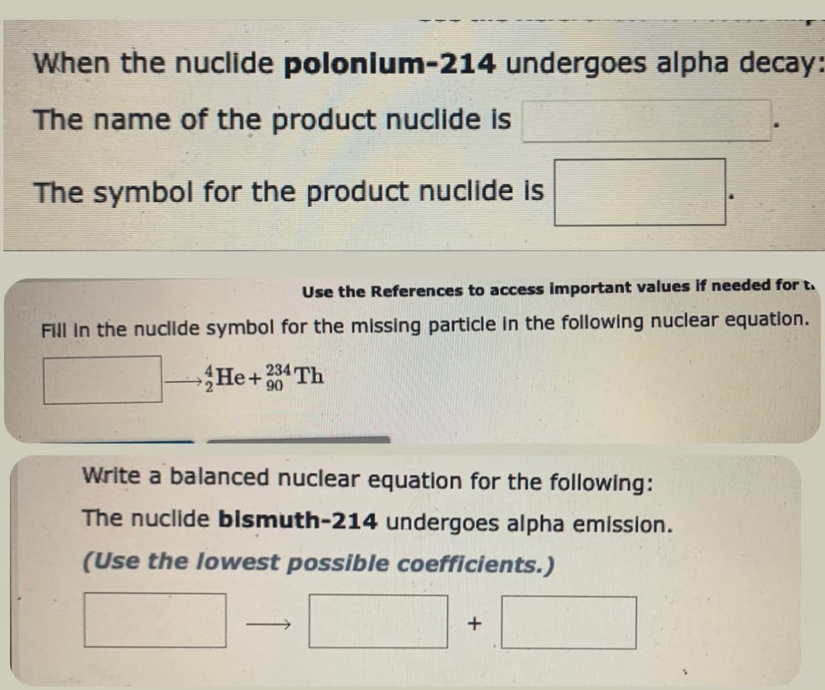 When the nuclide polonium-214 undergoes alpha decay:
The name of the product nuclide is
The symbol for the product nuclide is
Use the References to access important values if needed for t
Fill in the nuclide symbol for the missing particle in the following nuclear equation.
He+234 Th
90
Write a balanced nuclear equation for the following:
The nuclide bismuth-214 undergoes alpha emission.
(Use the lowest possible coefficients.)
->
+