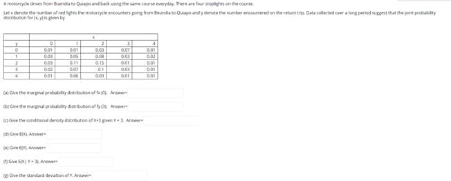 A motorcydle drives from Buendia to Quiapo and back using the same course everyday. There are four stoplights on the course.
Let x denote the number of red lights the motorcycle encounters going from Beundia to Quiapo and y denote the number encountered on the return trip. Data collected over a long period suggest that the joint probability
distribution for (K yis given by
2
31
4
0.01
0,01
0.03
0.07
0.01
0.03
0.05
0.08
0.03
0.02
0.03
0.11
0.15
0.01
0.01
0.02
0.07
0.1
0.03
0.01
4
0.01
0.06
0.03
0.01
0.01
(a) Give the marginal probabilty distribution of fx (0. Answer
e) Give the marginal probabiliny distribution of fy (3 Answer
K) Give the conditional density distribution of x-3 pven Y-3, Answer
(d) Give Epo. Answer
(e) Give EM. Answer
O Give EXI Y- 31 Answer
Give the standard deviation ofY. Answer
