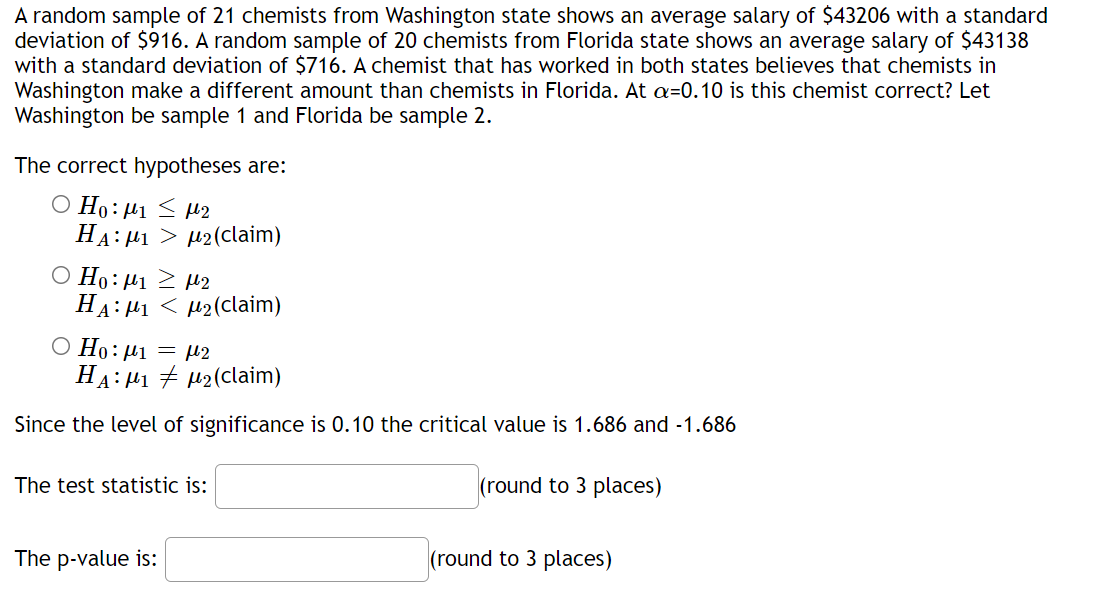 A random sample of 21 chemists from Washington state shows an average salary of $43206 with a standard
deviation of $916. A random sample of 20 chemists from Florida state shows an average salary of $43138
with a standard deviation of $716. A chemist that has worked in both states believes that chemists in
Washington make a different amount than chemists in Florida. At a=0.10 is this chemist correct? Let
Washington be sample 1 and Florida be sample 2.
The correct hypotheses are:
O Ho:µ1 < µ2
HA: H1 > µ2(claim)
O Ho: µ1 2 H2
HA: 41 < µ2(claim)
O Ho: µ1
= µ2
HA: H1 + µ2(claim)
Since the level of significance is 0.10 the critical value is 1.686 and -1.686
The test statistic is:
(round to 3 places)
The p-value is:
(round to 3 places)
