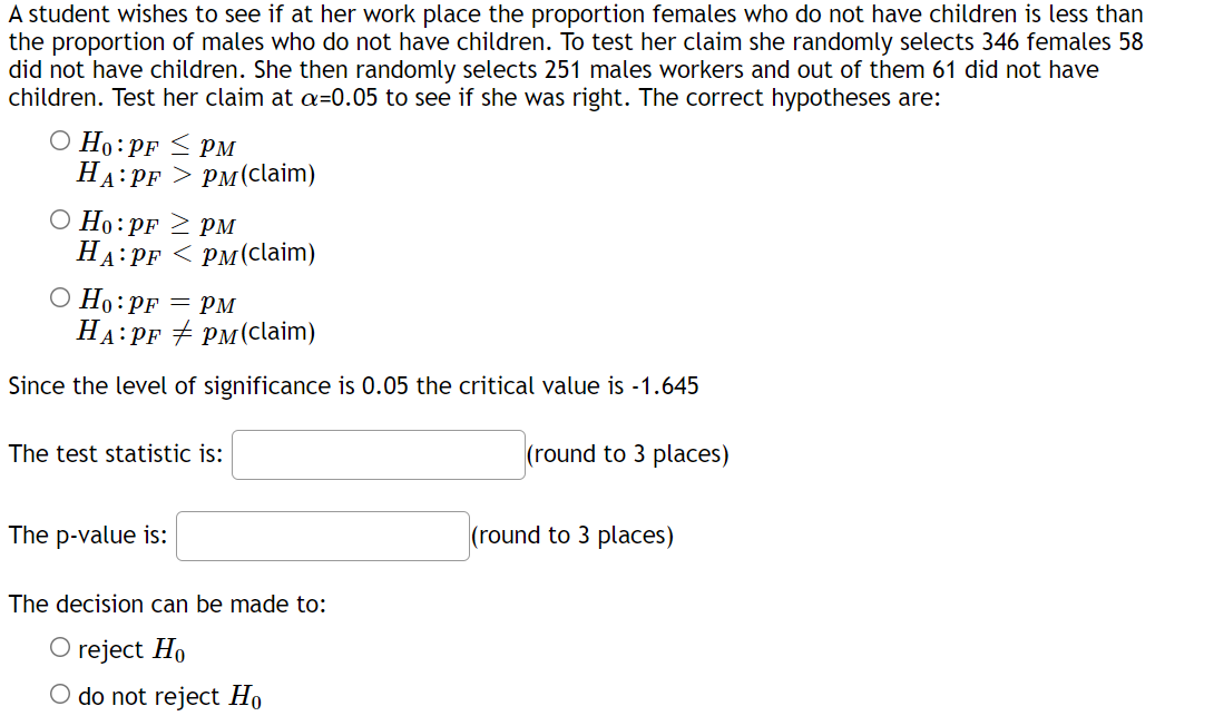 A student wishes to see if at her work place the proportion females who do not have children is less than
the proportion of males who do not have children. To test her claim she randomly selects 346 females 58
did not have children. She then randomly selects 251 males workers and out of them 61 did not have
children. Test her claim at a=0.05 to see if she was right. The correct hypotheses are:
О Но: pr < рм
НА: PF > рм(claim)
O Ho:PF 2 PM
На: рr <рм(claim)
О Но: pF — рм
HA:PF + PM(claim)
Since the level of significance is 0.05 the critical value is -1.645
The test statistic is:
(round to 3 places)
The p-value is:
(round to 3 places)
The decision can be made to:
O reject Ho
O do not reject Ho
