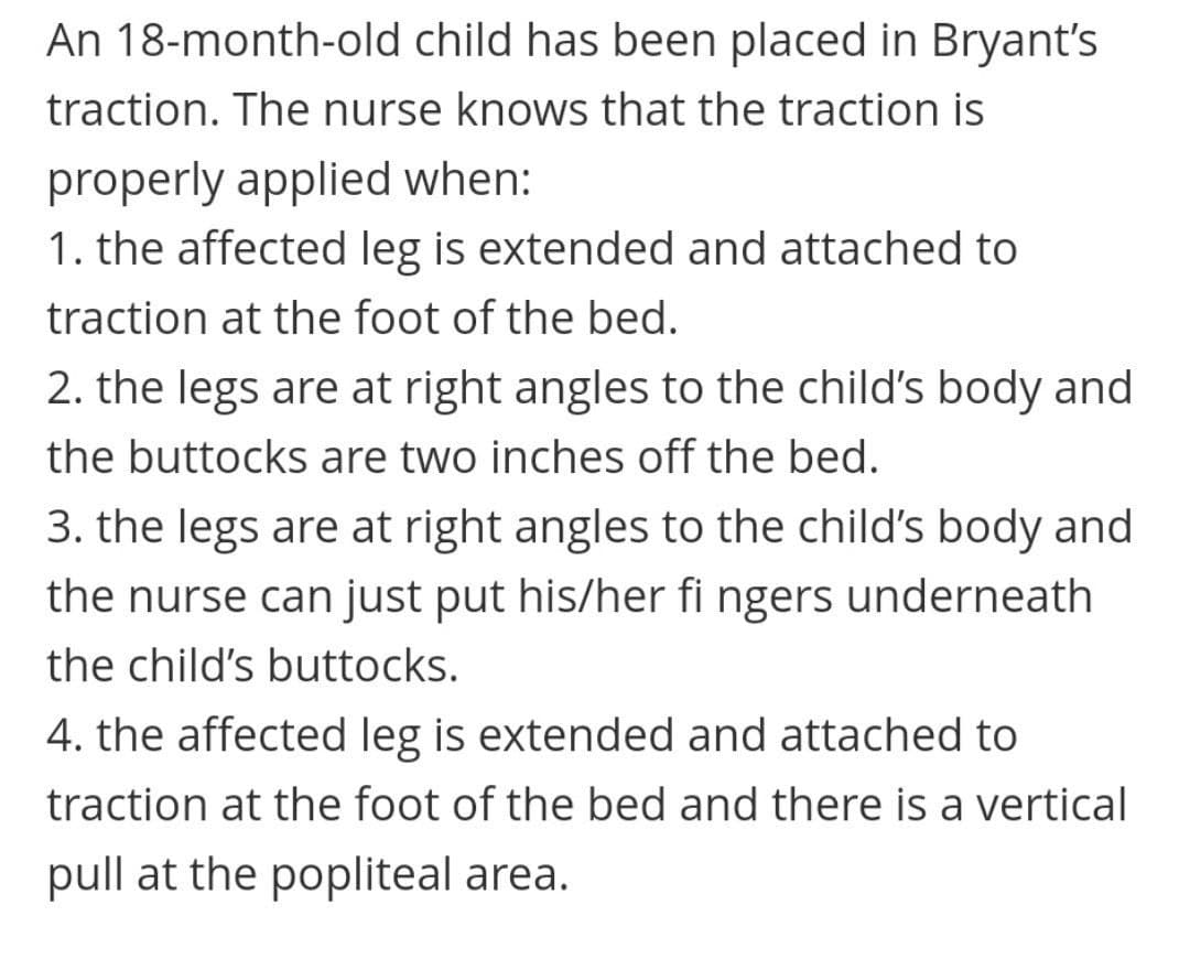 An 18-month-old child has been placed in Bryant's
traction. The nurse knows that the traction is
properly applied when:
1. the affected leg is extended and attached to
traction at the foot of the bed.
2. the legs are at right angles to the child's body and
the buttocks are two inches off the bed.
3. the legs are at right angles to the child's body and
the nurse can just put his/her fi ngers underneath
the child's buttocks.
4. the affected leg is extended and attached to
traction at the foot of the bed and there is a vertical
pull at the popliteal area.
