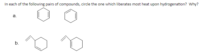 **Hydrogenation Heat Liberation in Compound Pairs**

**Question:**
In each of the following pairs of compounds, circle the one which liberates most heat upon hydrogenation? Why?

**Pair a:**
Compound 1: Benzene
Compound 2: Cyclohexene

**Pair b:**
Compound 1: 1,3-Cyclohexadiene
Compound 2: 1,4-Cyclohexadiene

**Explanation:**
- Pair **a** features two compounds, benzene (a six-carbon ring with alternating double bonds) and cyclohexene (a six-carbon ring with one double bond).
  
- Pair **b** showcases two isomers of cyclohexadiene: 1,3-Cyclohexadiene (double bonds at positions 1 and 3) and 1,4-Cyclohexadiene (double bonds at positions 1 and 4).

The hydrogenation process involves the addition of hydrogen (H₂) to these compounds, converting double bonds to single bonds and liberating heat in the process. The amount of heat released is generally more significant for compounds with higher degrees of unsaturation (more double bonds) and less stability. For example, benzene is particularly stable due to aromaticity, whereas cyclohexene, having one double bond, would release more heat upon hydrogenation. Similarly, the stability of the diene will influence the heat of hydrogenation.