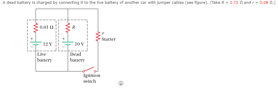 A dead battery is charged by connecting it to the live battery of another car with jumper cables (see figure). (Take R = 2.72 N and r= 0.08 N.)
0.01 N
R
Starter
12 V
10 V
Live
Dead
battery
battery
Ignition
switch
