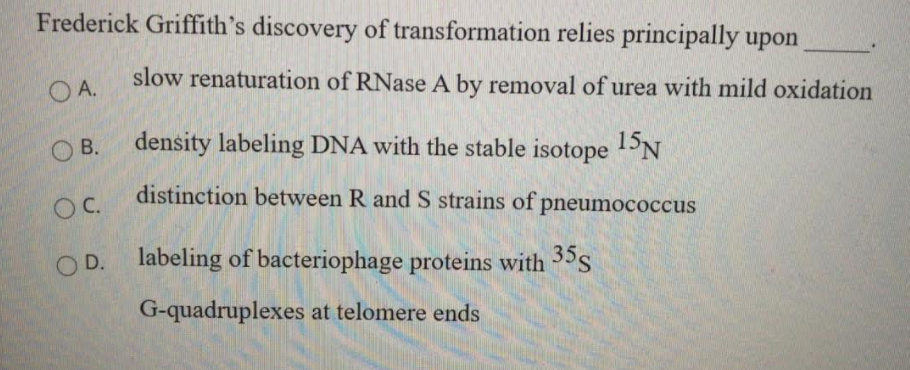 Frederick Griffith's discovery of transformation relies principally upon
O A.
slow renaturation of RNase A by removal of urea with mild oxidation
O B.
density labeling DNA with the stable isotope 1PN
OC.
distinction between R and S strains of pneumococcus
O D. labeling of bacteriophage proteins with s
G-quadruplexes at telomere ends
