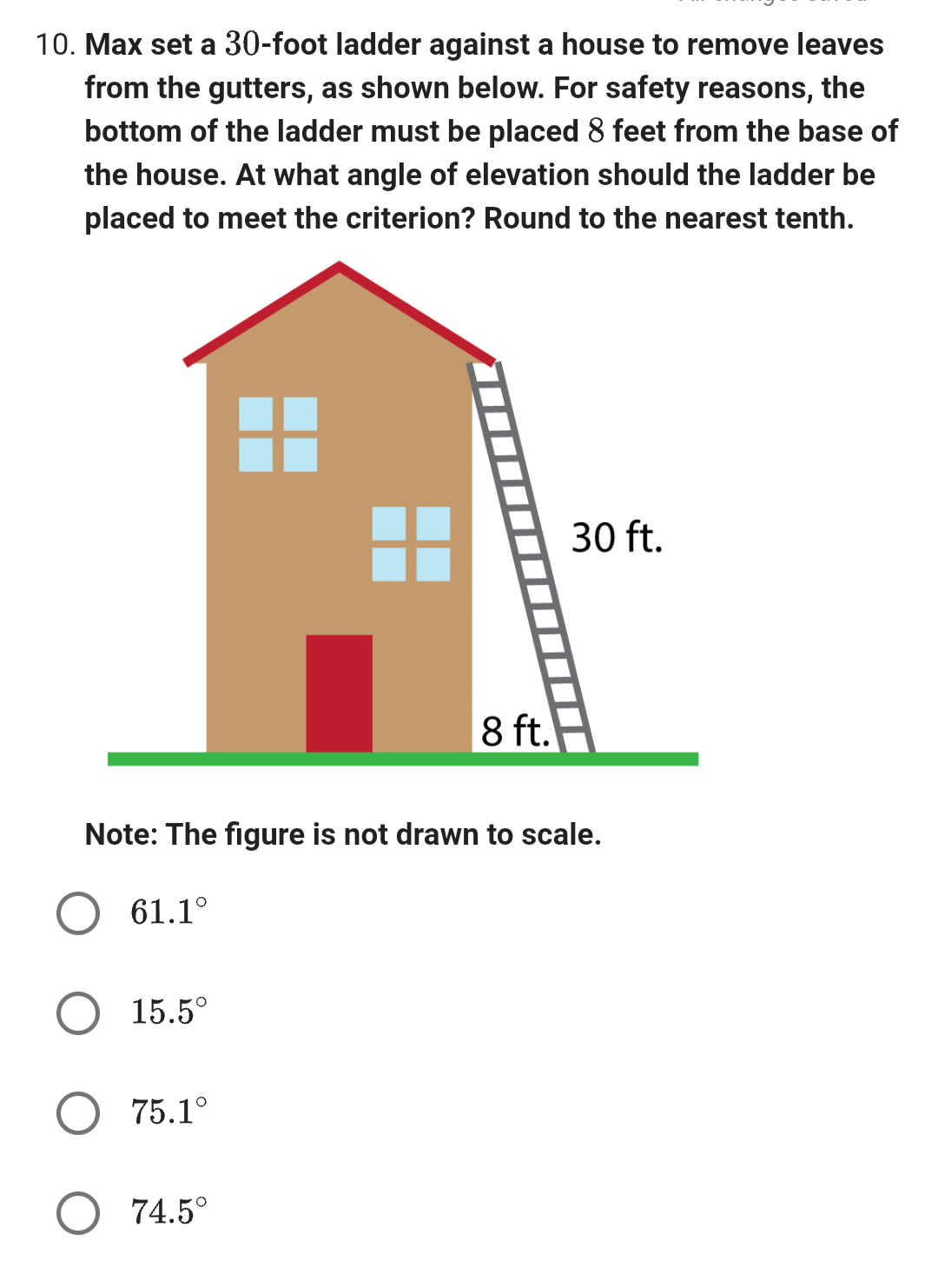 10. Max set a 30-foot ladder against a house to remove leaves
from the gutters, as shown below. For safety reasons, the
bottom of the ladder must be placed 8 feet from the base of
the house. At what angle of elevation should the ladder be
placed to meet the criterion? Round to the nearest tenth.
61.1°
Note: The figure is not drawn to scale.
15.5°
75.1°
8 ft.
74.5°
30 ft.