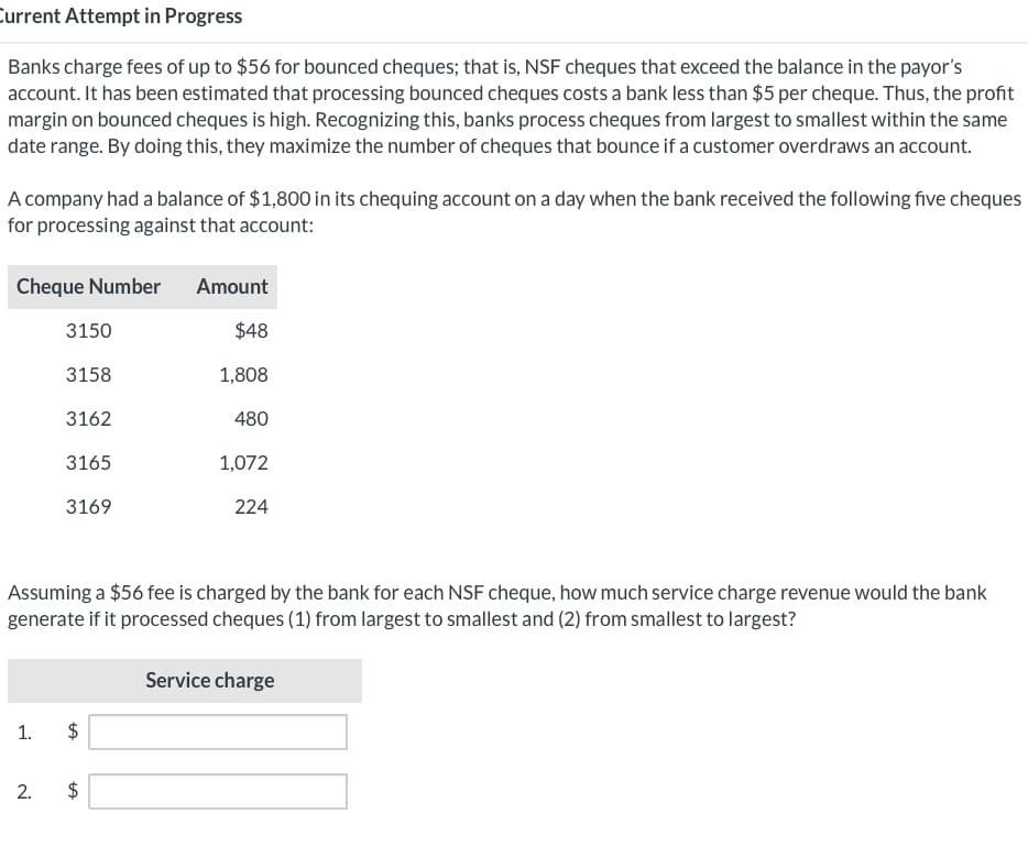 Current Attempt in Progress
Banks charge fees of up to $56 for bounced cheques; that is, NSF cheques that exceed the balance in the payor's
account. It has been estimated that processing bounced cheques costs a bank less than $5 per cheque. Thus, the profit
margin on bounced cheques is high. Recognizing this, banks process cheques from largest to smallest within the same
date range. By doing this, they maximize the number of cheques that bounce if a customer overdraws an account.
A company had a balance of $1,800 in its chequing account on a day when the bank received the following five cheques
for processing against that account:
Cheque Number
1.
3150
3158
2.
3162
3165
3169
$
Assuming a $56 fee is charged by the bank for each NSF cheque, how much service charge revenue would the bank
generate if it processed cheques (1) from largest to smallest and (2) from smallest to largest?
LA
$
Amount
LA
$48
1,808
480
1,072
224
Service charge