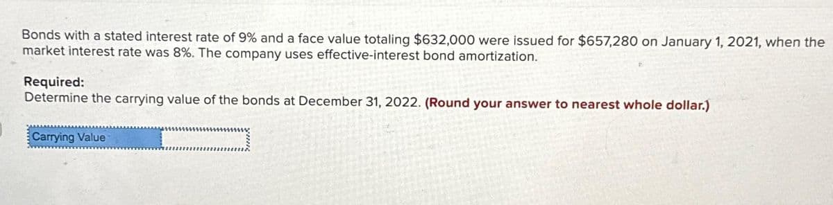 Bonds with a stated interest rate of 9% and a face value totaling $632,000 were issued for $657,280 on January 1, 2021, when the
market interest rate was 8%. The company uses effective-interest bond amortization.
Required:
Determine the carrying value of the bonds at December 31, 2022. (Round your answer to nearest whole dollar.)
Carrying Value