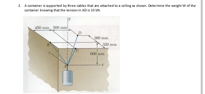 2. A container is supported by three cables that are attached to a ceiling as shown. Determine the weight W of the
container knowing that the tension in AD is 10 kN.
450 mm 500 mm|
D.
360 mm
320 mm
C.
600 mm
