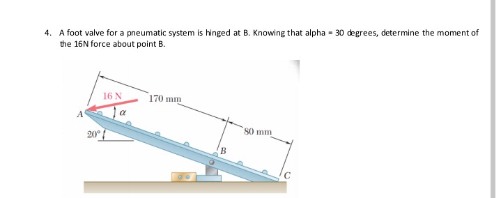 4. A foot valve for a pneumatic system is hinged at B. Knowing that alpha = 30 degrees, determine the moment of
the 16N force about point B.
16 N
170 mm
Ja
80 mm
20°
B
