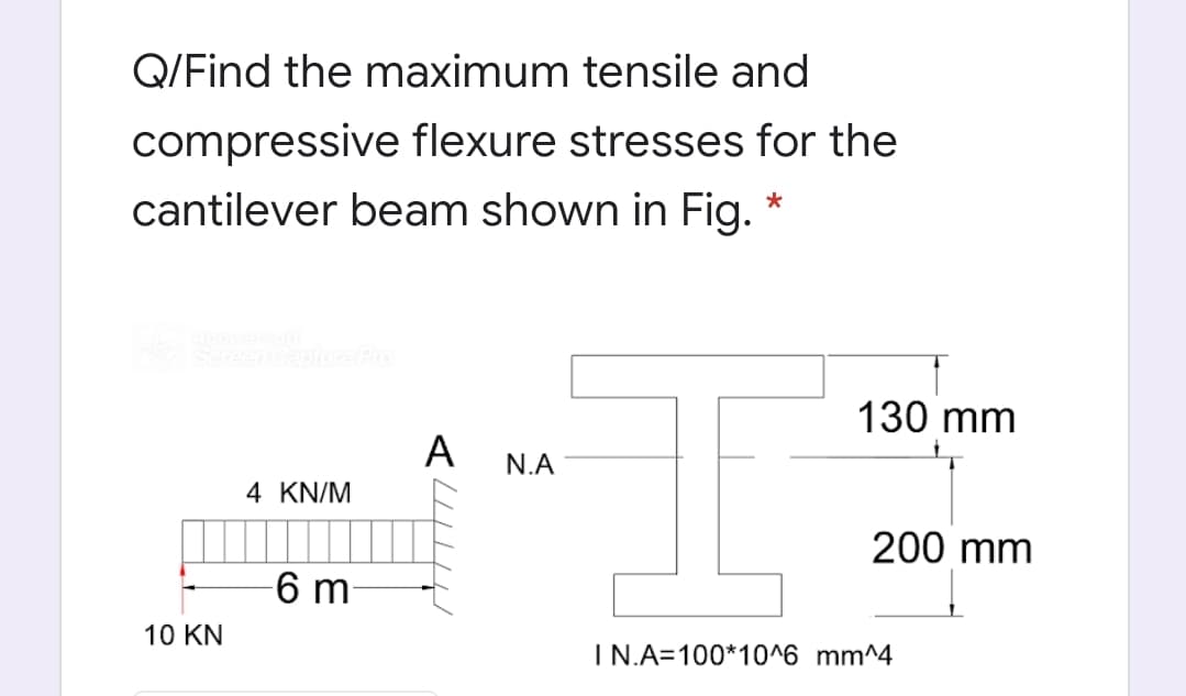 Q/Find the maximum tensile and
compressive flexure stresses for the
cantilever beam shown in Fig.
Capiture Pro
130 mm
A
N.A
4 KN/M
200 mm
6 m-
10 KN
IN.A=100*10^6 mm^4
