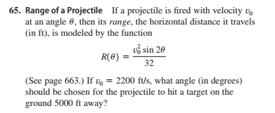 65. Range of a Projectile If a projectile is fired with velocity vo
at an angle 0, then its range, the horizontal distance it travels
(in ft), is modeled by the function
vå sin 20
R(8) =
32
(See page 663.) If v = 2200 ft/s, what angle (in degrees)
should be chosen for the projectile to hit a target on the
ground 5000 ft away?
