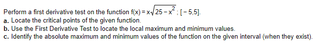Perform a first derivative test on the function f(x) = x/25 - x;(-5,5].
a. Locate the critical points of the given function.
b. Use the First Derivative Test to locate the local maximum and minimum values.
c. Identify the absolute maximum and minimum values of the function on the given interval (when they exist).
