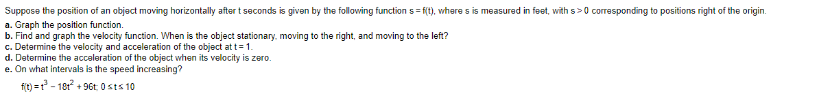 Suppose the position of an object moving horizontally after t seconds is given by the following function s = f(t), where s is measured in feet, with s >0 corresponding to positions right of the origin.
a. Graph the position function.
b. Find and graph the velocity function. When is the object stationary, moving to the right, and moving to the left?
c. Determine the velocity and acceleration of the object at t= 1.
d. Determine the acceleration of the object when its velocity is zero.
e. On what intervals is the speed increasing?
f(t) = t° - 181? + 96t; 0 sts 10
