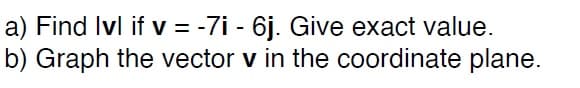 ### Problem Statement

a) Find \(|\mathbf{v}|\) if \(\mathbf{v} = -7\mathbf{i} - 6\mathbf{j}\). Give the exact value.

b) Graph the vector \(\mathbf{v}\) in the coordinate plane.

### Explanation

- **Part (a): Magnitude of the Vector**
  - The vector \(\mathbf{v}\) is given by \(-7\mathbf{i} - 6\mathbf{j}\).
  - The magnitude of \(\mathbf{v}\), denoted as \(|\mathbf{v}|\), is calculated using the formula for the magnitude of a vector:
    \[
    |\mathbf{v}| = \sqrt{(-7)^2 + (-6)^2}
    \]

- **Part (b): Graphing the Vector**
  - To graph \(\mathbf{v} = -7\mathbf{i} - 6\mathbf{j}\), plot the point \((-7, -6)\) on the coordinate plane.
  - The vector originates from the origin \((0, 0)\) and points to the coordinates \((-7, -6)\). Use an arrow to indicate the direction of the vector.