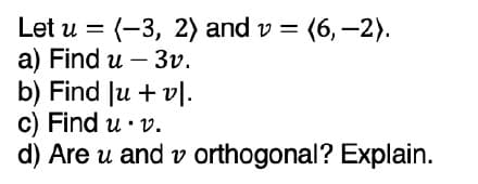 Let \( u = \langle -3, 2 \rangle \) and \( v = \langle 6, -2 \rangle \).

a) Find \( u - 3v \).

b) Find \( |u + v| \).

c) Find \( u \cdot v \).

d) Are \( u \) and \( v \) orthogonal? Explain.