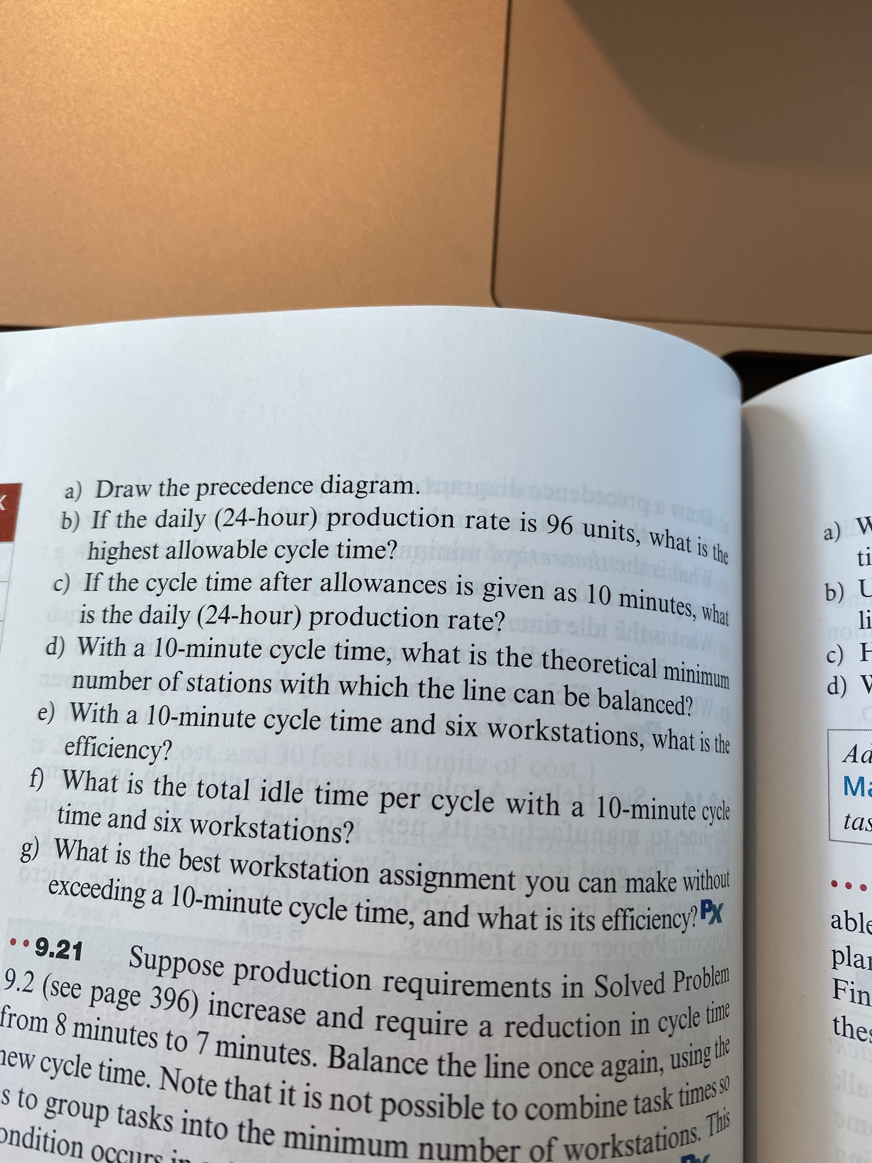 a) Draw the precedence diagram.
b) If the daily (24-hour) production rate is 96 units, what
highest allowable cycle time?gini
И (е
is the daily (24-hour) production rate?islbi adeie
d) With a 10-minute cycle time, what is the theoretical minimum
number of stations with which the line can be balanced?
e) With a 10-minute cycle time and six workstations, what is the
efficiency?
f) What is the total idle time per cycle with a 10-minute cycle
time and six workstations?
A (P
Ma
tas
g) What is the best workstation assignment you can make withou
exceeding a 10-minute cycle time. and what is its efficiency!"
able
plar
Fin
• •9.21
thes
(see page 396) increase and require a reduction in cyc te
from 8 minutes to 7 minutes. Balance the line once agan ime
lew cycle time. Note that it is not possible to combine tas This
s to group tasks into the
ondition occurs in
num number of workstations.
