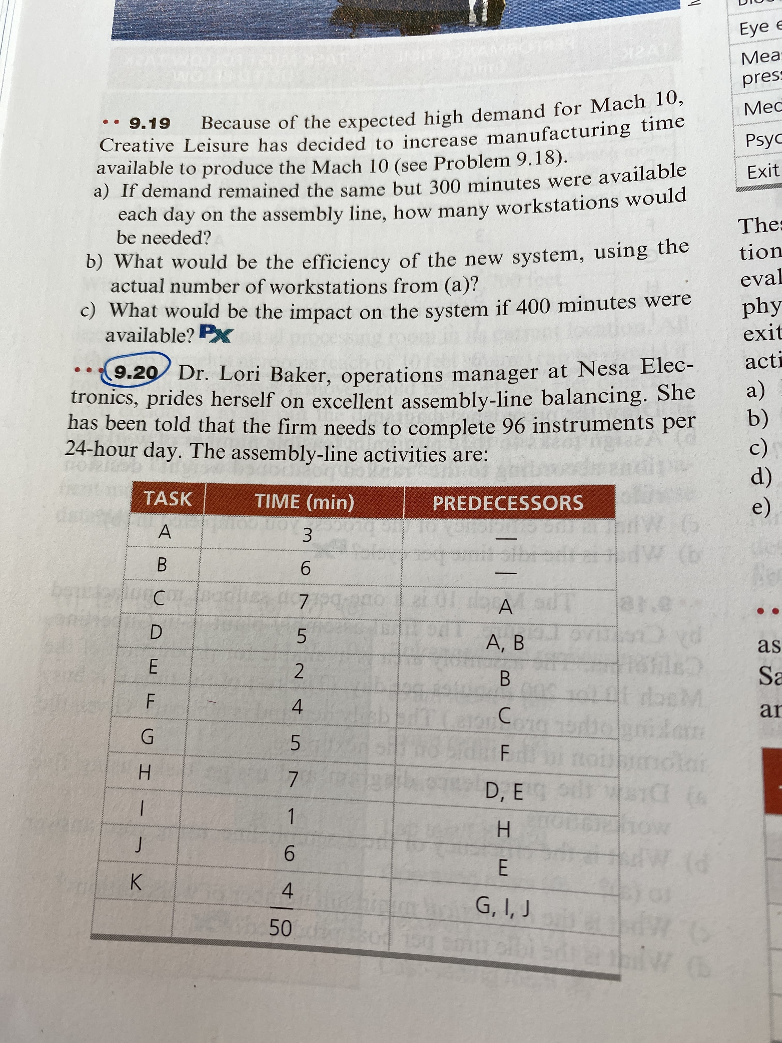 A,
4.
5 7
Eye e
LOTTOMAN
Meas
••9.19
pres
Because of the expected high demand for Mach 10,
Creative Leisure has decided to increase manufacturing time
available to produce the Mach 10 (see Problem 9.18).
a) If demand remained the same but 300 minutes were available
Med
Exit
cach day ôn the assembly line, how many workstations would
be needed?
b) What would be the efficiency of the new system, using the
actual number of workstations from (a)?
c) What would be the impact on the system if 400 minutes were
available? P
Thes
tion
eval
phy
o.20 Dr. Lori Baker, operations manager at Nesa Elec-
tronics, prides herself on excellent assembly-line balancing. She
has been told that the firm needs to complete 96 instruments per
24-hour day. The assembly-line activities are:
exit
acti
a)
b)
(c)
TASK
TIME (min)
PREDECESSORS
A
3.
B.
e)
9.
C.
D.
A.
5.
E.
2.
as
B.
Sa
C.
an
H.
D, E
9.
H.
K.
4.
