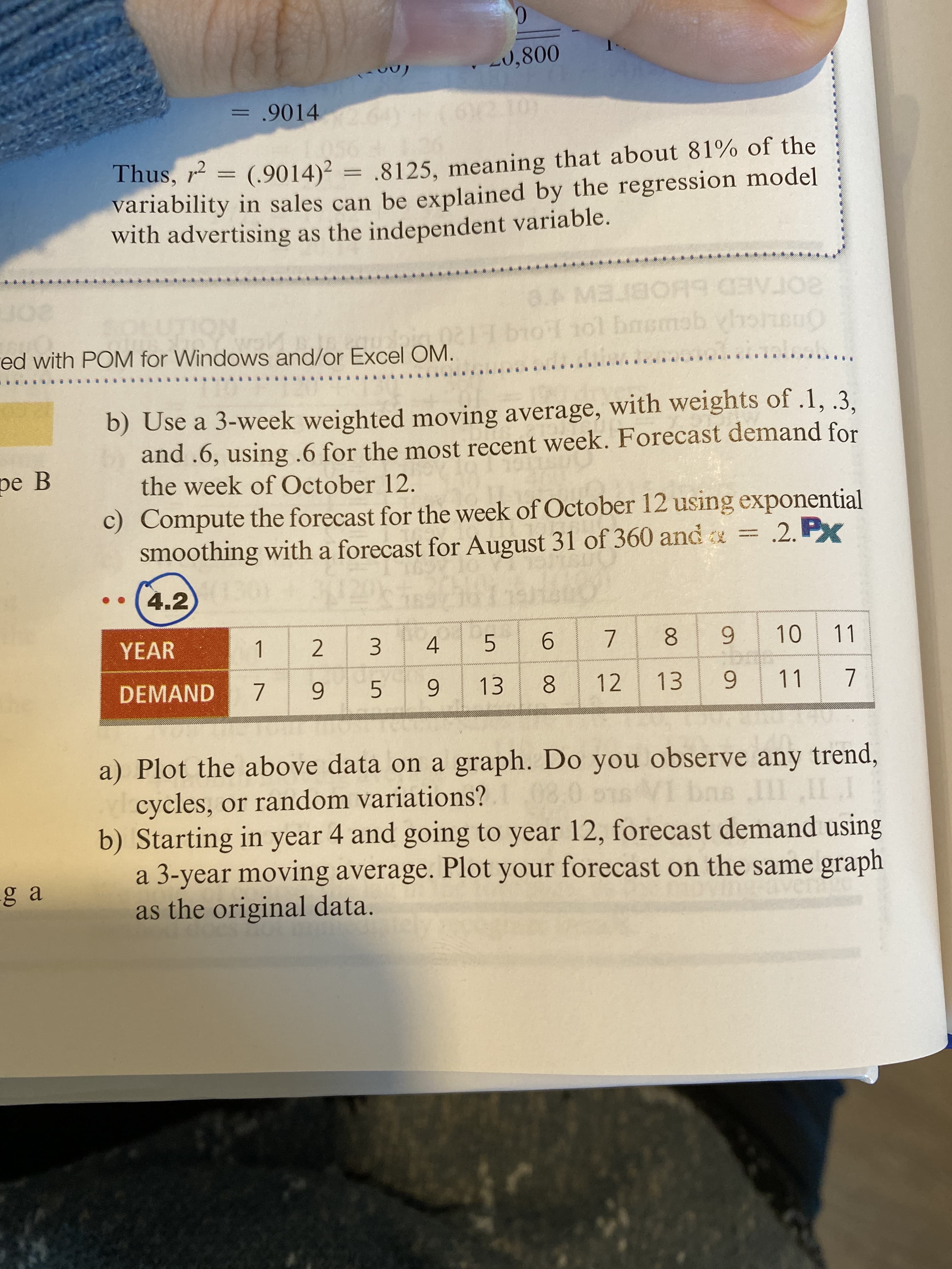 9.
-0,800
= .9014
Thus, r = (.9014)² = ,8125, meaning that about 81% of the
variability in sales can be explained by the regression model
with advertising as the independent variable.
101 basmab yhoheu
SOTAED bHOBTEWe
20
red with POM for Windows and/or Excel OM.
b) Use a 3-week weighted moving average, with weights of .1, .3,
and .6, using .6 for the most recent week. Forecast demand for
the week of October 12.
pe B
c) Compute the forecast for the week of October 12 using exponential
smoothing with a forecast for August 31 of 360 and = .2. Px
4.2
YEAR
8.
13
11
10
11
1.
2.
3.
4.
5.
9.
DEMAND
5.
6.
8.
12
6.
6.
a) Plot the above data on a graph. Do you observe any trend,
cycles, or random variations?
b) Starting in year 4 and going to year 12, forecast demand using
a 3-year moving average. Plot your forecast on the same graph
as the original data.
86
ga
