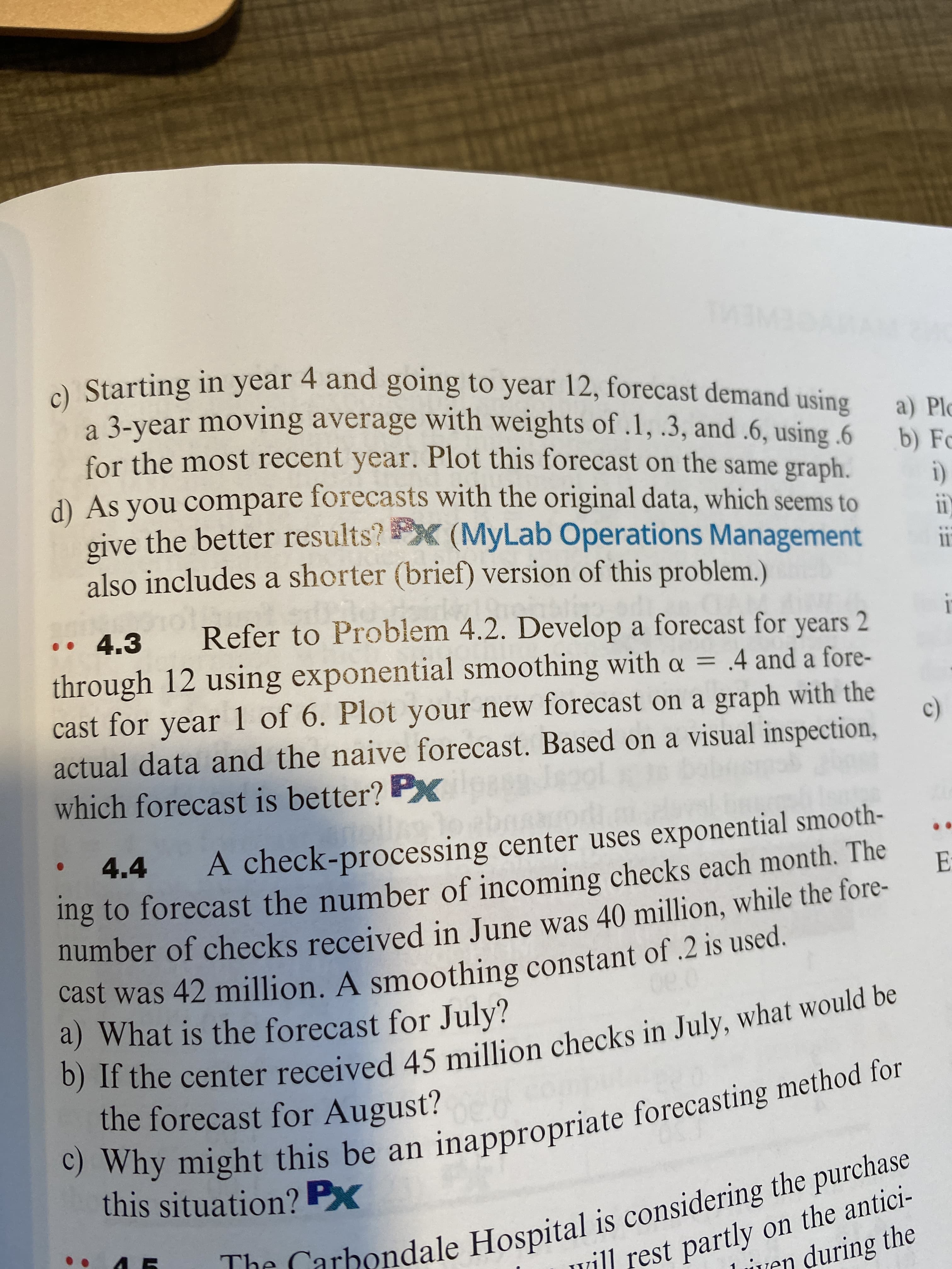 The is the purchase
c) Why might this be an forecasting method for
b) If the 45 in be
cast was 42 A of .2 is used.
a Starting in year to year 12, forecast demand using
a 3-year moving average with weights of .1, .3, and .6, using 6
for the most recent year. Plot this forecast on the same graph.
4 and going
using
a) Plc
b) Fo
d) As you compare forecasts with the original data, which seems to
give the better results?X (MyLab Operations Management
also includes a shorter (brief) version of this problem.)
• 4.3
Refer to Problem 4.2. Develop a forecast for years 2
through 12 using exponential smoothing with oa = .4 and a fore-
cast for year 1 of 6. Plot your new forecast on a graph with the
actual data and the naive forecast. Based on a visual inspection,
which forecast is better? P
%3D
A check-processing center uses exponential smooth-
ng to forecast the number of incoming checks each month. The
number of checks received in June was 40 million, while the fore-
4.4
Cast was 42 million. A smoothing constant of .2 is used.
a) What is the forecast for July?
wny might this be an inappropriate forecasting method for
this situation? PX
the forecast for August?
UTLarbondale Hospital is considering the purchase
vill rest partly on the antici-
ven during the
