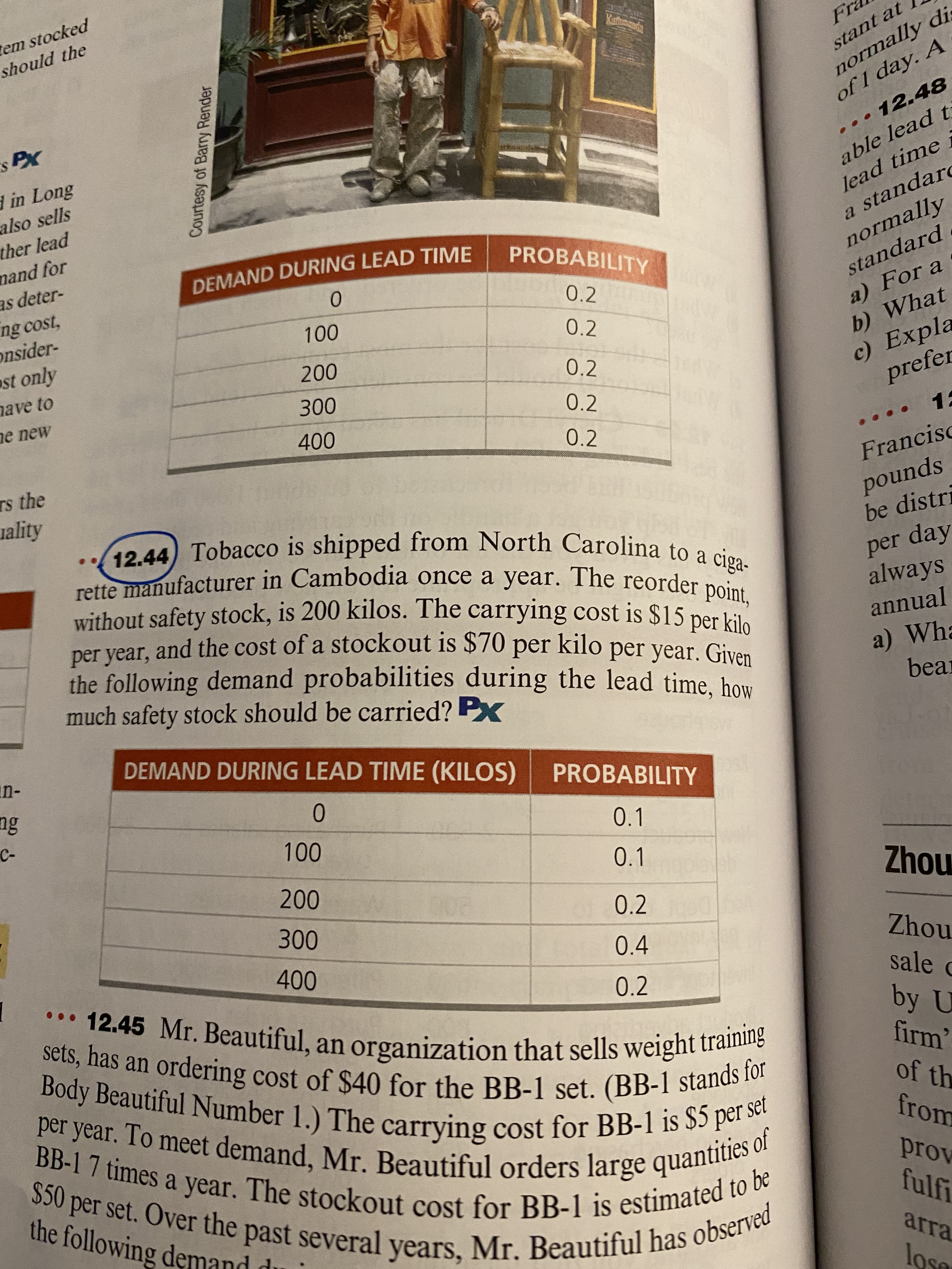 白。
Courtesy of Barry Render
tem stocked
should the
normally di.
of 1 day. A
stant at
d in Long
also sells
..• 12.48
able lead t
lead time i
a standare
ther lead
mand for
as deter-
DEMAND DURING LEAD TIME
PROBABILITY
ng cost,
onsider-
normally
standard
ast only
0.2
a) For a
b) What
nave to
0.2
ne new
0.2
0.2
prefer
Ts the
uality
0.2
Francisc
rette manufacturer in Cambodia once a year. The reorder no
without safety stock, is 200 kilos. The carrying cost is $15 ner
pounds
be distri
per year, and the cost of a stockout is $70
the following demand probabilities during the lead time, how
much safety stock should be carried? PX
per day
always
per kilo
per year. Given
annual
a) Wha
bear
DEMAND DURING LEAD TIME (KILOS)
PROBABILITY
0.1
0.1
0.2
0.4
mouz
teo Mr. Beautiful, an organization that sells weight traiine
000
nouz
sale c
Sets, has an ordering cost of $40 for the BB-1 set. (BB-1 stanet
0.2
of th
the following demand du
from
prov
arra
