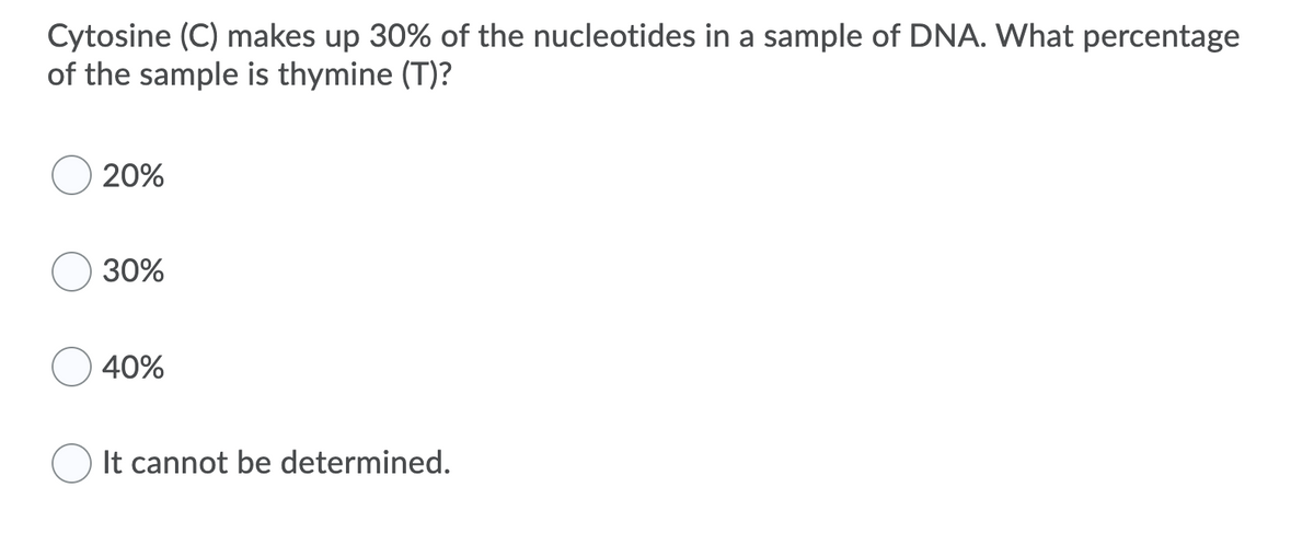 Cytosine (C) makes up 30% of the nucleotides in a sample of DNA. What percentage
of the sample is thymine (T)?
20%
30%
40%
It cannot be determined.
