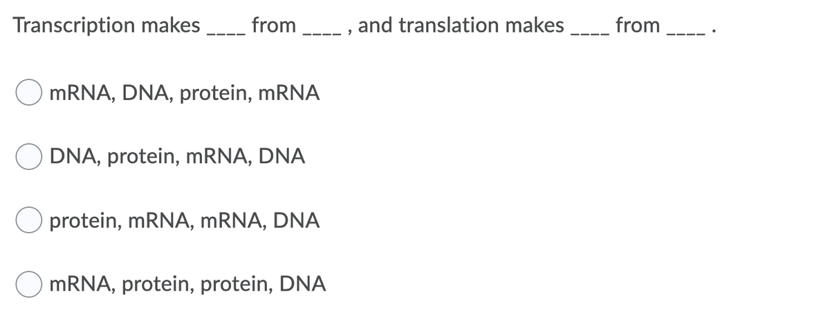 Transcription makes
from
and translation makes
from
--- -
MRNA, DNA, protein, mRNA
DNA, protein, MRNA, DNA
protein, MRNA, MRNA, DNA
MRNA, protein, protein, DNA
