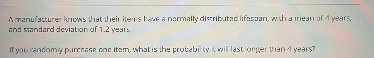 A manufacturer knows that their items have a normally distributed lifespan, with a mean of 4 years,
and standard deviation of 1.2 years.
If you randomly purchase one item, what is the probability it will last longer than 4 years?
