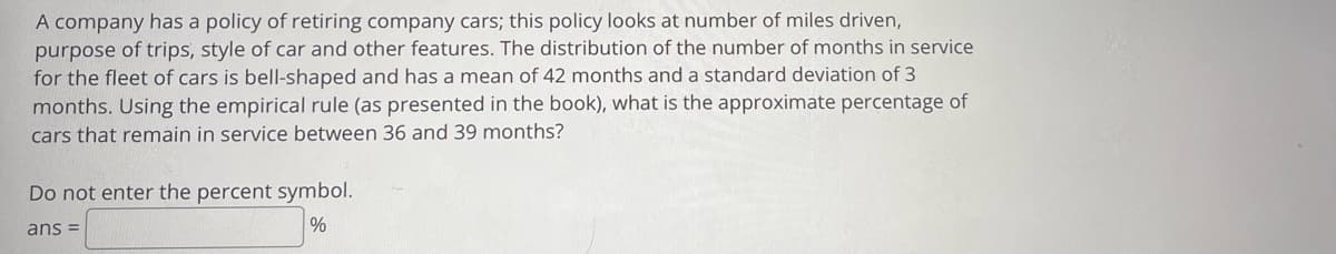 A company has a policy of retiring company cars; this policy looks at number of miles driven,
purpose of trips, style of car and other features. The distribution of the number of months in service
for the fleet of cars is bell-shaped and has a mean of 42 months and a standard deviation of 3
months. Using the empirical rule (as presented in the book), what is the approximate percentage of
cars that remain in service between 36 and 39 months?
Do not enter the percent symbol.
ans =
