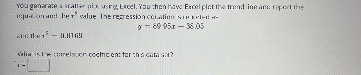 You generate a scatter plot using Excel. You then have Excel plot the trend line and report the
equation and the r² value. The regression equation is reported as
y = 89.95x + 38.05
and the r2 = 0.0169.
What is the correlation coefficient for this data set?
r =
