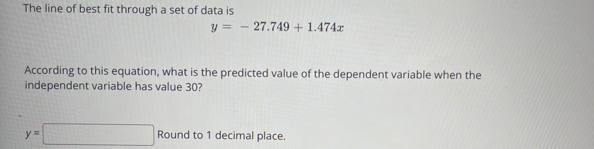 The line of best fit through a set of data is
y = – 27.749 + 1.474x
According to this equation, what is the predicted value of the dependent variable when the
independent variable has value 30?
y =
Round to 1 decimal place.
