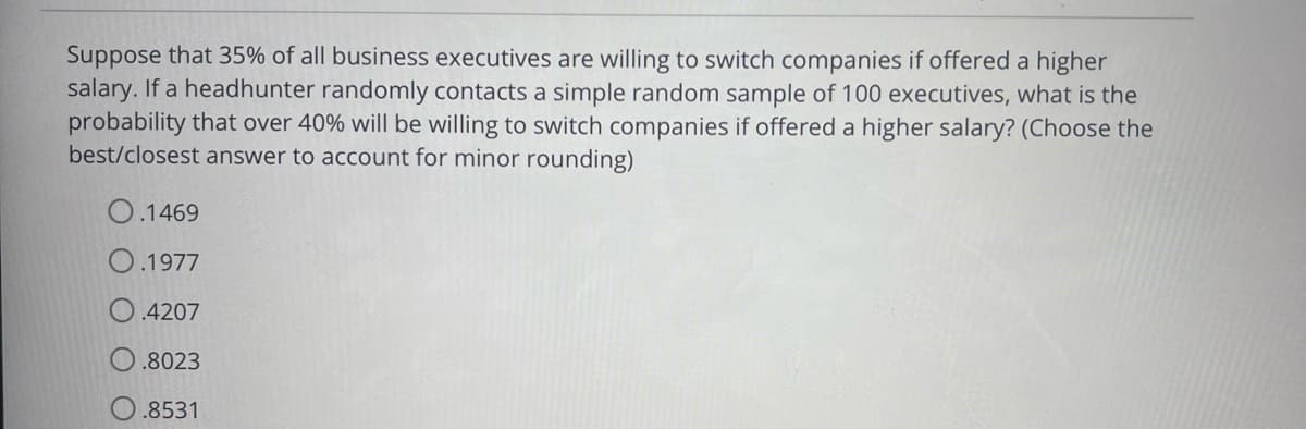 Suppose that 35% of all business executives are willing to switch companies if offered a higher
salary. If a headhunter randomly contacts a simple random sample of 100 executives, what is the
probability that over 40% will be willing to switch companies if offered a higher salary? (Choose the
best/closest answer to account for minor rounding)
O.1469
O.1977
.4207
.8023
O.8531
