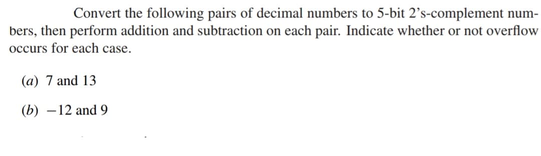 Convert the following pairs of decimal numbers to 5-bit 2's-complement num-
bers, then perform addition and subtraction on each pair. Indicate whether or not overflow
occurs for each case.
(a) 7 and 13
(b) -12 and 9