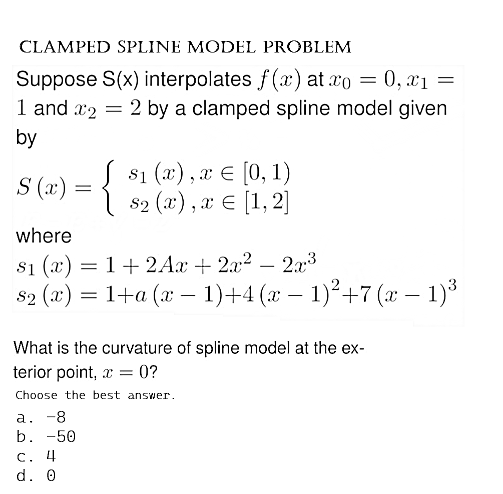 CLAMPED SPLINE MODEL PROBLEM
=
Suppose S(x) interpolates f(x) at xo = 0, x1
1 and 2 = 2 by a clamped spline model given
by
S (x)
{
$₁ (x), x = [0, 1)
S₂ (x), x = [1, 2]
where
$₁ (x) = 1 + 2Ax + 2x² − 2x³
S₂ (x) = 1+a (x − 1)+4 (x − 1)² +7 (x − 1)³
·
What is the curvature of spline model at the ex-
terior point, x =
= 0?
Choose the best answer.
a. -8
b. -50
C. 4
d. 0
=