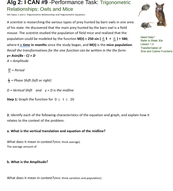 Alg 2:1 CAN #9 -Performance Task: Trigonometric
Relationships: Owls and Mice
M4 Topics 1 and 2: Trigonometric Relationshlps and Trigonometric Equations
A scientist is researching the various types of prey hunted by barn owls in one area
of his state. He discovered that the main prey hunted by the barn owl is a field
mouse. The scientist studied the population of field mice and realized that the
population could be modeled by the function M(t) = 250 sin ( t +)+ 580,
Need Help?
Refer to Week 30e
Lesson 1.4
where t is time in months since the study began, and M(t) is the mice population.
Recall the transformations for the sine function can be written in the the form:
Transformation of
Sine and Cosine Functions
y= Asin(Bx - C) + D
A = Amplitude
= Period
b|
= Phase Shift (left or right)
D = Vertical Shift and y = Dis the midline
Step 1: Graph the function for 0s ts 20
2. Identify each of the following characteristics of the equation and graph, and explain how it
relates to the context of the problem.
a. What is the vertical translation and equation of the midline?
What does it mean in context?(Hint: think average)
The average amount of
b. What is the Amplitude?
What does it mean in context?(Hint: think variation and population)
