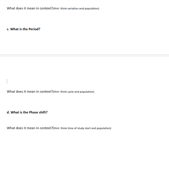 What does it mean in context?(Hint: think variation and population)
c. What is the Period?
What does it mean in context?(Hint: think cycle and population)
d. What is the Phase shift?
What does it mean in context?(Hint: think time of study start and population)
