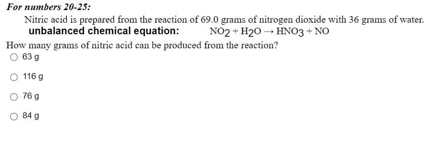 Nitric acid is prepared from the reaction of 69.0 grams of nitrogen dioxide with 36 grams of water.
unbalanced chemical equation:
For numbers 20-25:
NO2 + H20 → HNO3 + NO
How many grams of nitric acid can be produced from the reaction?
63 g
116 g
76 g
84 g
