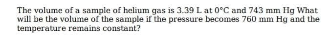 The volume of a sample of helium gas is 3.39 L at 0°C and 743 mm Hg What
will be the volume of the sample if the pressure becomes 760 mm Hg and the
temperature remains constant?
