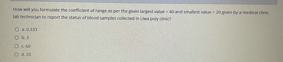 How will you formulate the coefficient of range as per the given largest value = 40 and smallest value = 20 given by a medical clinic
lab technician to report the status of blood samples collected in Liwa poly clinic?
О а. 0.333
O b. 3
Ос. 60
O d. 20
