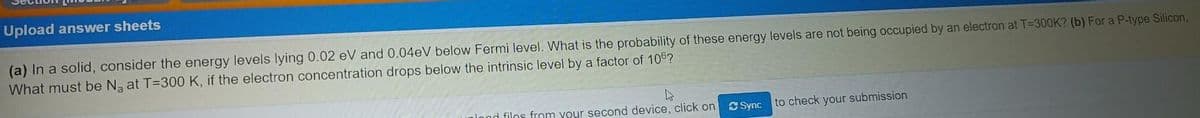 Upload answer sheets
(a) In a solid, consider the energy levels lying 0.02 eV and 0.04@V below Fermi level. What is the probability of these energy levels are not being occupied by an electron at T=300K? (b) For a P-type Silicon,
What must be N at T=300 K, if the electron concentration drops below the intrinsic level by a factor of 106?
lond filos from your second device, click on
Sync to check your submission
