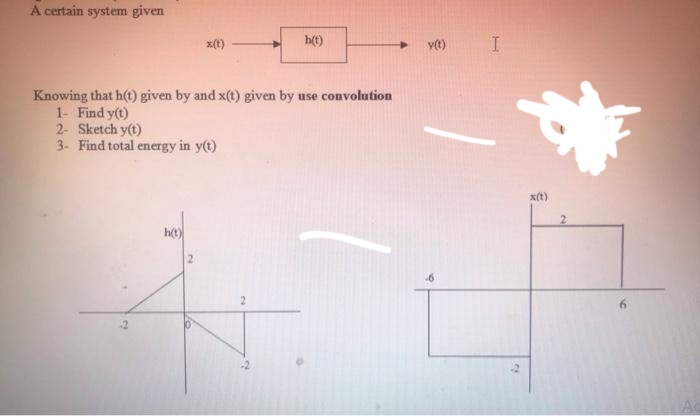 A certain system given
x(t)
h(t)
vt)
Knowing that h(t) given by and x(t) given by use convolution
1- Find y(t)
2- Sketch y(t)
3- Find total energy in y(t)
x(t)
h(t)
