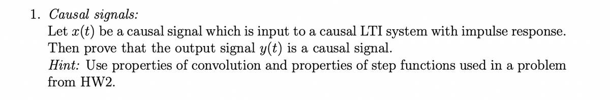 1. Causal signals:
Let x(t) be a causal signal which is input to a causal LTI system with impulse response.
Then
prove
that the output signal y(t) is a causal signal.
Hint: Use properties of convolution and properties of step functions used in a problem
from HW2.
