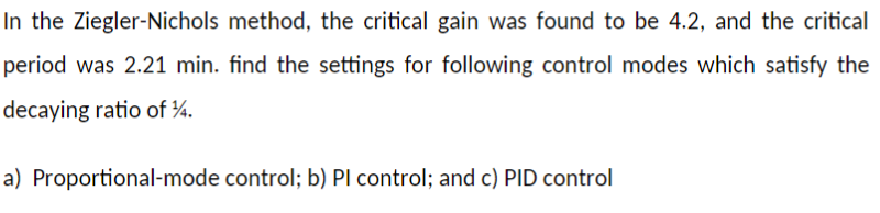 In the Ziegler-Nichols method, the critical gain was found to be 4.2, and the critical
period was 2.21 min. find the settings for following control modes which satisfy the
decaying ratio of ¾.
a) Proportional-mode control; b) Pl control; and c) PID control
